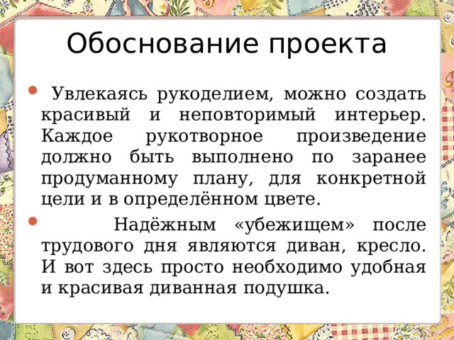 Обоснование проекта  Увлекаясь рукоделием, можно создать красивый и неповторимый интерьер. Каждое рукотворное произведение должно быть выполнено по заранее продуманному плану, для конкретной цели и в определённом цвете.  Надёжным «убежищем» после трудового дня являются диван, кресло. И вот здесь просто необходимо удобная и красивая диванная подушка. 