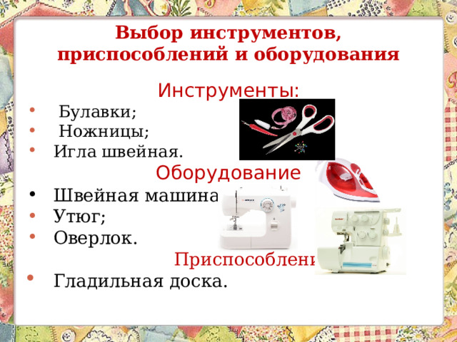 Выбор инструментов, приспособлений и оборудования Инструменты:  Булавки;  Ножницы; Игла швейная. Оборудование Швейная машина; Утюг; Оверлок.  Приспособления Гладильная доска.  
