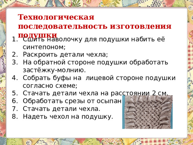 Технологическая последовательность изготовления подушки Сшить наволочку для подушки набить её синтепоном; Раскроить детали чехла; На обратной стороне подушки обработать застёжку-молнию. Собрать буфы на лицевой стороне подушки согласно схеме; Стачать детали чехла на расстоянии 2 см. Обработать срезы от осыпания. Стачать детали чехла. Надеть чехол на подушку. 
