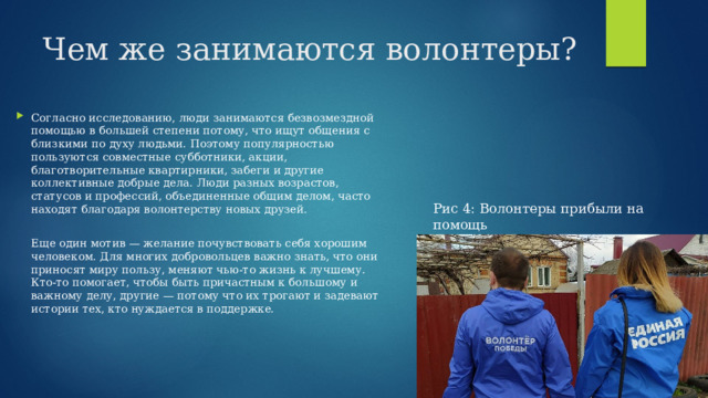 Чем же занимаются волонтеры? Согласно исследованию, люди занимаются безвозмездной помощью в большей степени потому, что ищут общения с близкими по духу людьми. Поэтому популярностью пользуются совместные субботники, акции, благотворительные квартирники, забеги и другие коллективные добрые дела. Люди разных возрастов, статусов и профессий, объединенные общим делом, часто находят благодаря волонтерству новых друзей.   Еще один мотив — желание почувствовать себя хорошим человеком. Для многих добровольцев важно знать, что они приносят миру пользу, меняют чью-то жизнь к лучшему. Кто-то помогает, чтобы быть причастным к большому и важному делу, другие — потому что их трогают и задевают истории тех, кто нуждается в поддержке.   Рис 4: Волонтеры прибыли на помощь 
