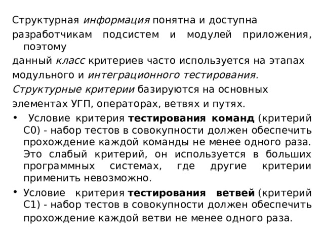 Структурная  информация  понятна и доступна разработчикам подсистем и модулей приложения, поэтому данный  класс  критериев часто используется на этапах модульного и  интеграционного тестирования. Структурные критерии  базируются на основных элементах УГП, операторах, ветвях и путях.  Условие критерия  тестирования команд  (критерий С0) - набор тестов в совокупности должен обеспечить прохождение каждой команды не менее одного раза. Это слабый критерий, он используется в больших программных системах, где другие критерии применить невозможно. Условие критерия  тестирования ветвей  (критерий С1) - набор тестов в совокупности должен обеспечить прохождение каждой ветви не менее одного раза.   