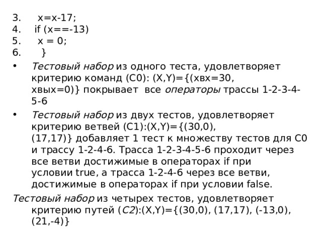  x=x-17;   if (x==-13)  x = 0;  } Тестовый набор  из одного теста, удовлетворяет критерию команд (C0): (X,Y)={(xвх=30,  xвых=0)} покрывает все  операторы  трассы 1-2-3-4-5-6 Тестовый набор  из двух тестов, удовлетворяет критерию ветвей (C1):(X,Y)={(30,0), (17,17)} добавляет 1 тест к множеству тестов для С0 и трассу 1-2-4-6. Трасса 1-2-3-4-5-6 проходит через все ветви достижимые в операторах if при условии true, а трасса 1-2-4-6 через все ветви, достижимые в операторах if при  условии false. Тестовый набор  из четырех тестов, удовлетворяет критерию путей ( C2 ):(X,Y)={(30,0), (17,17), (-13,0), (21,-4)} 