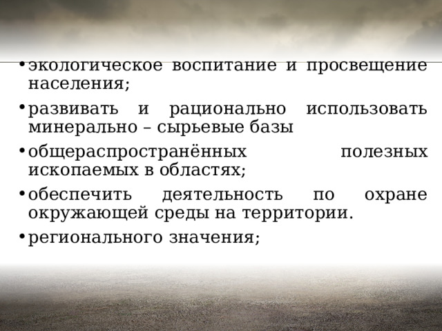 экологическое воспитание и просвещение населения; развивать и рационально использовать минерально – сырьевые базы общераспространённых полезных ископаемых в областях; обеспечить деятельность по охране окружающей среды на территории. регионального значения; 