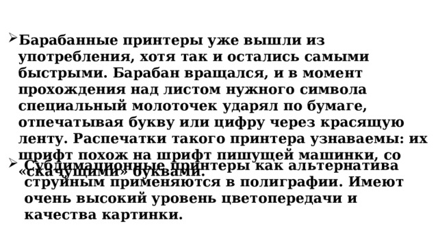 Барабанные принтеры уже вышли из употребления, хотя так и остались самыми быстрыми. Барабан вращался, и в момент прохождения над листом нужного символа специальный молоточек ударял по бумаге, отпечатывая букву или цифру через красящую ленту. Распечатки такого принтера узнаваемы: их шрифт похож на шрифт пишущей машинки, со «скачущими» буквами. Сублимационные принтеры как альтернатива струйным применяются в полиграфии. Имеют очень высокий уровень цветопередачи и качества картинки. 