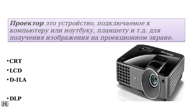 Проекторы Проектор  это устройство, подключаемое к компьютеру или ноутбуку, планшету и т.д. для получения изображения на проекционном экране.  Виды: CRT  - Cathode Ray Tube LCD  - Liquid Crystal Display D-ILA  - Direct Drive Image Light Amplifier DLP  - Digital Light Processing 