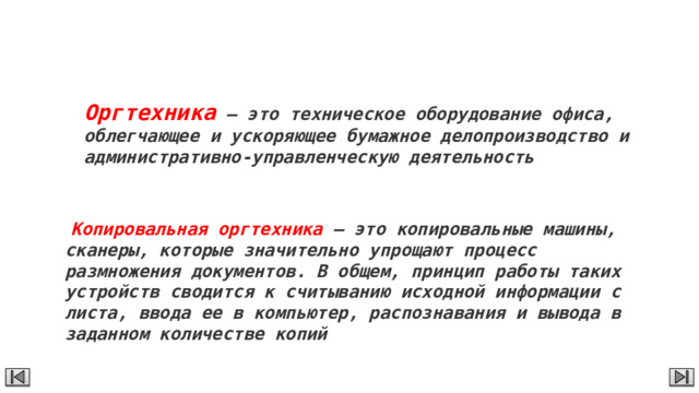 Оргтехника Оргтехника – это техническое оборудование офиса, облегчающее и ускоряющее бумажное делопроизводство и административно-управленческую деятельность   Копировальная оргтехника – это копировальные машины, сканеры, которые значительно упрощают процесс размножения документов. В общем, принцип работы таких устройств сводится к считыванию исходной информации с листа, ввода ее в компьютер, распознавания и вывода в заданном количестве копий 