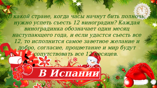 В какой стране , когда часы начнут бить полночь, нужно успеть съесть 12 виноградин? Каждая виноградинка обозначает один месяц наступающего года, и если удастся съесть все 12, то исполнится самое заветное желание и добро, согласие, процветание и мир будут сопутствовать все 12 месяцев. В Испании 
