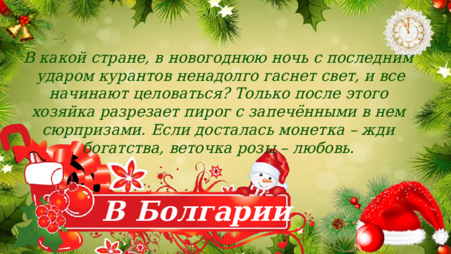 В какой стране, в новогоднюю ночь с последним  ударом курантов ненадолго гаснет свет, и все начинают целоваться? Только после этого хозяйка разрезает пирог с запечёнными в нем сюрпризами. Если досталась монетка – жди богатства, веточка розы – любовь.  . В Болгарии 