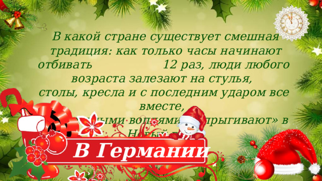  В какой стране существует смешная  традиция: как только часы начинают отбивать 12 раз, люди любого возраста залезают на стулья, столы, кресла и с последним ударом все вместе, с радостными воплями, «впрыгивают» в Новый год? В Германии 