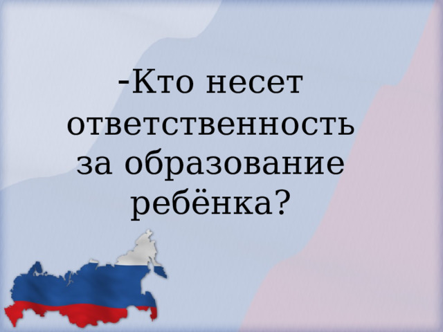            - Кто несет ответственность за образование ребёнка?        