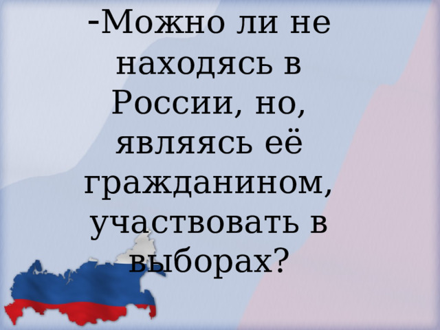           - Можно ли не находясь в России, но, являясь её гражданином, участвовать в выборах?        