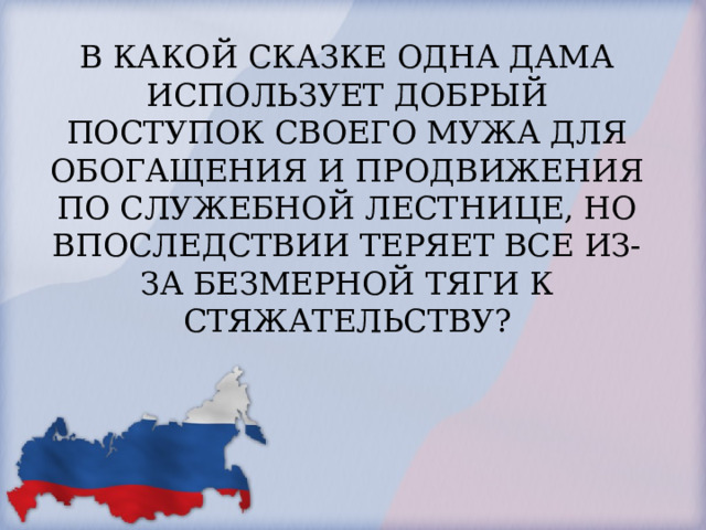 В КАКОЙ СКАЗКЕ ОДНА ДАМА ИСПОЛЬЗУЕТ ДОБРЫЙ ПОСТУПОК СВОЕГО МУЖА ДЛЯ ОБОГАЩЕНИЯ И ПРОДВИЖЕНИЯ ПО СЛУЖЕБНОЙ ЛЕСТНИЦЕ, НО ВПОСЛЕДСТВИИ ТЕРЯЕТ ВСЕ ИЗ-ЗА БЕЗМЕРНОЙ ТЯГИ К СТЯЖАТЕЛЬСТВУ?   