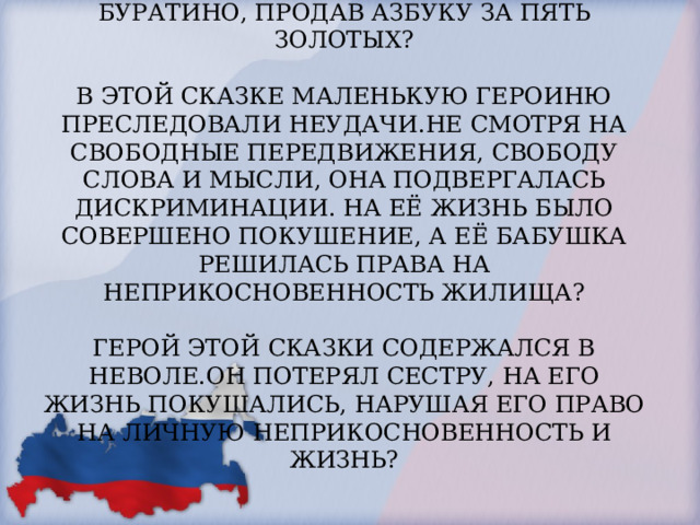 КАКИМ ПРАВОМ ВОСПОЛЬЗОВАЛСЯ БУРАТИНО, ПРОДАВ АЗБУКУ ЗА ПЯТЬ ЗОЛОТЫХ?   В ЭТОЙ СКАЗКЕ МАЛЕНЬКУЮ ГЕРОИНЮ ПРЕСЛЕДОВАЛИ НЕУДАЧИ.НЕ СМОТРЯ НА СВОБОДНЫЕ ПЕРЕДВИЖЕНИЯ, СВОБОДУ СЛОВА И МЫСЛИ, ОНА ПОДВЕРГАЛАСЬ ДИСКРИМИНАЦИИ. НА ЕЁ ЖИЗНЬ БЫЛО СОВЕРШЕНО ПОКУШЕНИЕ, А ЕЁ БАБУШКА РЕШИЛАСЬ ПРАВА НА НЕПРИКОСНОВЕННОСТЬ ЖИЛИЩА?   ГЕРОЙ ЭТОЙ СКАЗКИ СОДЕРЖАЛСЯ В НЕВОЛЕ.ОН ПОТЕРЯЛ СЕСТРУ, НА ЕГО ЖИЗНЬ ПОКУШАЛИСЬ, НАРУШАЯ ЕГО ПРАВО НА ЛИЧНУЮ НЕПРИКОСНОВЕННОСТЬ И ЖИЗНЬ?   
