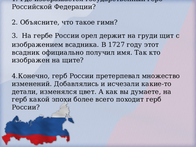 1. Где изображается государственный герб Российской Федерации?   2. Объясните, что такое гимн?  3.  На гербе России орел держит на груди щит с изображением всадника. В 1727 году этот всадник официально получил имя. Так кто изображен на щите?   4.Конечно, герб России претерпевал множество изменений. Добавлялись и исчезали какие-то детали, изменялся цвет. А как вы думаете, на герб какой эпохи более всего походит герб России?     