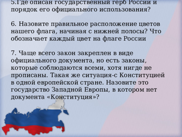 5.Где описан государственный герб России и порядок его официального использования?   6. Назовите правильное расположение цветов нашего флага, начиная с нижней полосы? Что обозначает каждый цвет на флаге России   7. Чаще всего закон закреплен в виде официального документа, но есть законы, которые соблюдаются всеми, хотя нигде не прописаны. Такая же ситуация-с Конституцией в одной европейской стране. Назовите это государство Западной Европы, в котором нет документа «Конституция»?     