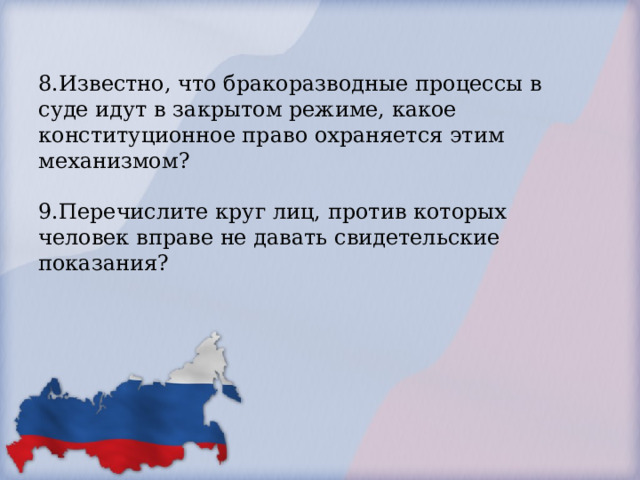 8.Известно, что бракоразводные процессы в суде идут в закрытом режиме, какое конституционное право охраняется этим механизмом?   9.Перечислите круг лиц, против которых человек вправе не давать свидетельские показания?     