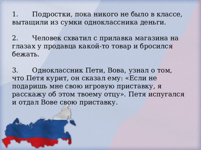   1.  Подростки, пока никого не было в классе, вытащили из сумки одноклассника деньги.   2.  Человек схватил с прилавка магазина на глазах у продавца какой-то товар и бросился бежать.   3.  Одноклассник Пети, Вова, узнал о том, что Петя курит, он сказал ему: «Если не подаришь мне свою игровую приставку, я расскажу об этом твоему отцу». Петя испугался и отдал Вове свою приставку.      