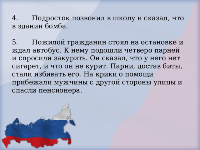   4.  Подросток позвонил в школу и сказал, что в здании бомба.   5.  Пожилой гражданин стоял на остановке и ждал автобус. К нему подошли четверо парней и спросили закурить. Он сказал, что у него нет сигарет, и что он не курит. Парни, достав биты, стали избивать его. На крики о помощи прибежали мужчины с другой стороны улицы и спасли пенсионера.       