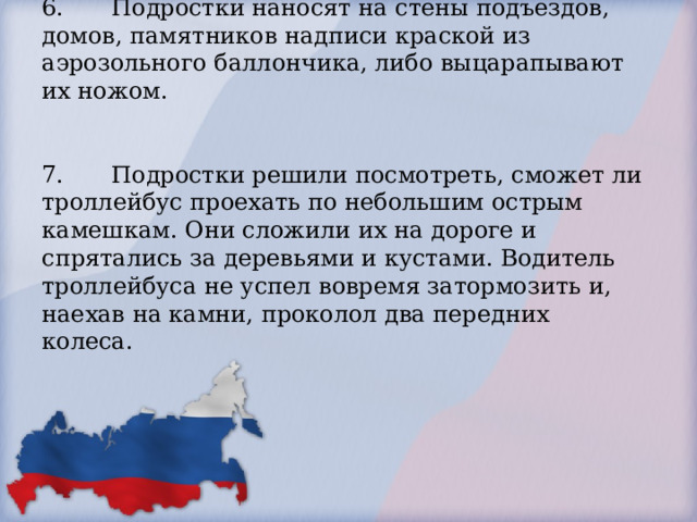   6.  Подростки наносят на стены подъездов, домов, памятников надписи краской из аэрозольного баллончика, либо выцарапывают их ножом.    7.  Подростки решили посмотреть, сможет ли троллейбус проехать по небольшим острым камешкам. Они сложили их на дороге и спрятались за деревьями и кустами. Водитель троллейбуса не успел вовремя затормозить и, наехав на камни, проколол два передних колеса.        