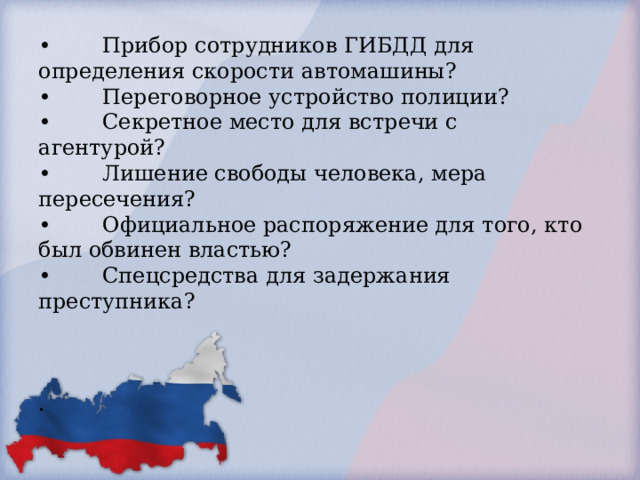        •  Прибор сотрудников ГИБДД для определения скорости автомашины?  •  Переговорное устройство полиции?  •  Секретное место для встречи с агентурой?  •  Лишение свободы человека, мера пересечения?  •  Официальное распоряжение для того, кто был обвинен властью?  •  Спецсредства для задержания преступника?     .        
