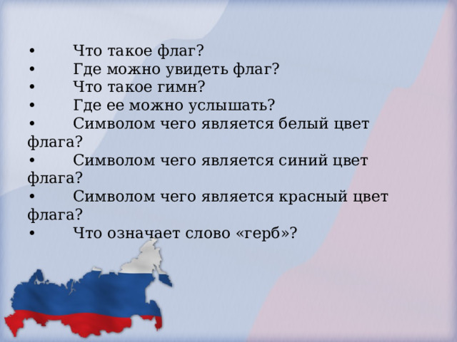        •  Где можно увидеть герб? (на флагах, монетах, печатях и официальных бумагах).           •  Что такое флаг?  •  Где можно увидеть флаг?  •  Что такое гимн?  •  Где ее можно услышать?  •  Символом чего является белый цвет флага?  •  Символом чего является синий цвет флага?  •  Символом чего является красный цвет флага?  •  Что означает слово «герб»?              .        