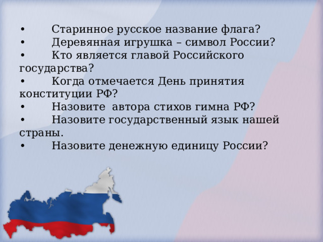        •                 •  Старинное русское название флага?  •  Деревянная игрушка – символ России?  •  Кто является главой Российского государства?  •  Когда отмечается День принятия конституции РФ?  •  Назовите автора стихов гимна РФ?  •  Назовите государственный язык нашей страны.  •  Назовите денежную единицу России?                     .        