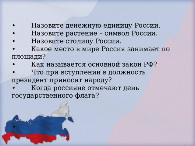        •                       •  Назовите денежную единицу России.  •  Назовите растение – символ России.  •  Назовите столицу России.  •  Какое место в мире Россия занимает по площади?  •  Как называется основной закон РФ?  •  Что при вступлении в должность президент приносит народу?  •  Когда россияне отмечают день государственного флага?     •                     .        