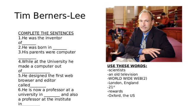 Tim Berners-Lee COMPLETE THE SENTENCES 1.He was the inventor of_______ 2.He was born in _______ 3.His parents were computer _________ 4.While at the University he made a computer out of______________ 5.He designed the first web browser and editor called________ 6.He is now a professor at a university in ________ and also a professor at the institute in_________ 7.He received a lot of__________ 8.He created the mass media for the _____ century USE THESE WORDS: -scientists -an old television -WORLD WIDE WEB(2) -London, England -21 st -rewards -Oxford, the US 