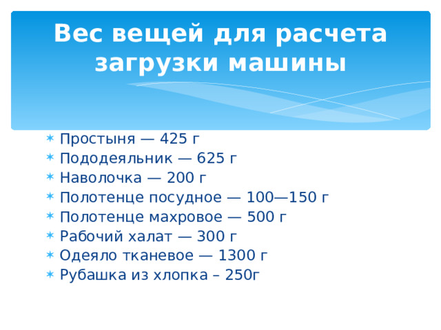  Вес вещей для расчета загрузки машины   Простыня — 425 г Пододеяльник — 625 г Наволочка — 200 г Полотенце посудное — 100—150 г Полотенце махровое — 500 г Рабочий халат — 300 г Одеяло тканевое — 1300 г Рубашка из хлопка – 250г  