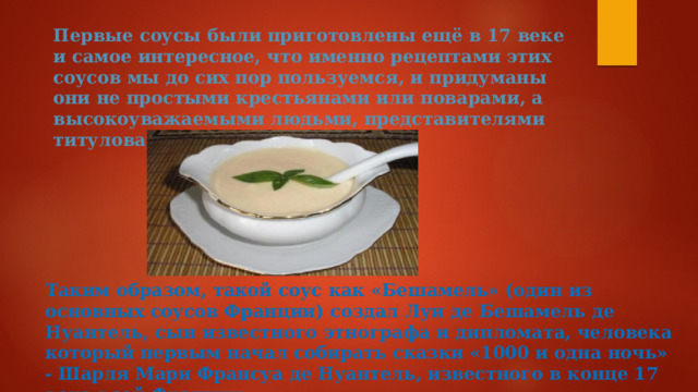 Первые соусы были приготовлены ещё в 17 веке и самое интересное, что именно рецептами этих соусов мы до сих пор пользуемся, и придуманы они не простыми крестьянами или поварами, а высокоуважаемыми людьми, представителями титулованной знати Франции.    Таким образом, такой соус как «Бешамель» (один из основных соусов Франции) создал Луи де Бешамель де Нуантель, сын известного этнографа и дипломата, человека который первым начал собирать сказки «1000 и одна ночь» - Шарля Мари Франсуа де Нуантель, известного в конце 17 века всей Франции. 