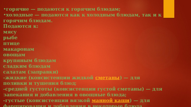 горячие — подаются к горячим блюдам; холодные — подаются как к холодным блюдам, так и к горячим блюдам. Подаются к: мясу рыбе птице макаронам овощам крупяным блюдам сладким блюдам салатам (заправки) -жидкие (консистенции жидкой  сметаны ) — для поливки и тушения блюд; -средней густоты (консистенции густой сметаны) — для запекания и добавления в овощные блюда; -густые (консистенции вязкой  манной каши ) — для фарширования и добавления в некоторые блюда.  