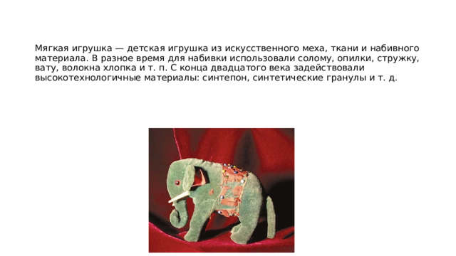 Мягкая игрушка — детская игрушка из искусственного меха, ткани и набивного материала. В разное время для набивки использовали солому, опилки, стружку, вату, волокна хлопка и т. п. С конца двадцатого века задействовали высокотехнологичные материалы: синтепон, синтетические гранулы и т. д. 