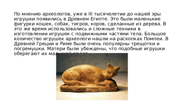По мнению археологов, уже в ІІІ тысячелетии до нашей эры игрушки появились в Древнем Египте. Это были маленькие фигурки кошек, собак, тигров, коров, сделанные из дерева. В это же время использовались и сложные техники в изготовлении игрушек с подвижными частями тела. Большое количество игрушек археологи нашли на раскопках Помпеи. В Древней Греции и Риме были очень популярны трещотки и погремушки. Матери были убеждены, что подобные игрушки оберегают их малышей от зла 