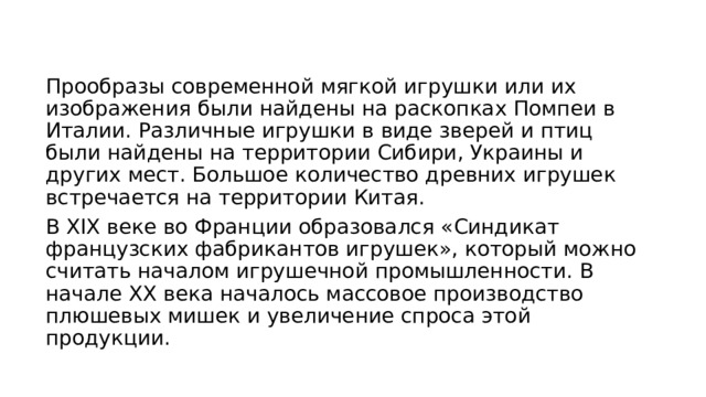 Прообразы современной мягкой игрушки или их изображения были найдены на раскопках Помпеи в Италии. Различные игрушки в виде зверей и птиц были найдены на территории Сибири, Украины и других мест. Большое количество древних игрушек встречается на территории Китая. В XIX веке во Франции образовался «Синдикат французских фабрикантов игрушек», который можно считать началом игрушечной промышленности. В начале XX века началось массовое производство плюшевых мишек и увеличение спроса этой продукции. 