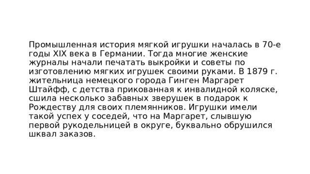 Промышленная история мягкой игрушки началась в 70-е годы XIX века в Германии. Тогда многие женские журналы начали печатать выкройки и советы по изготовлению мягких игрушек своими руками. В 1879 г. жительница немецкого города Гинген Маргарет Штайфф, с детства прикованная к инвалидной коляске, сшила несколько забавных зверушек в подарок к Рождеству для своих племянников. Игрушки имели такой успех у соседей, что на Маргарет, слывшую первой рукодельницей в округе, буквально обрушился шквал заказов. 