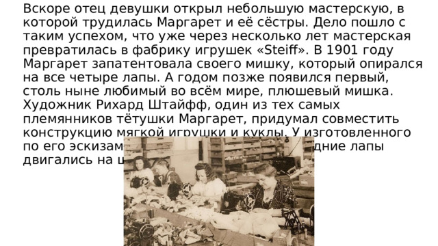 Вскоре отец девушки открыл небольшую мастерскую, в которой трудилась Маргарет и её сёстры. Дело пошло с таким успехом, что уже через несколько лет мастерская превратилась в фабрику игрушек «Steiff». В 1901 году Маргарет запатентовала своего мишку, который опирался на все четыре лапы. А годом позже появился первый, столь ныне любимый во всём мире, плюшевый мишка. Художник Рихард Штайфф, один из тех самых племянников тётушки Mаргарет, придумал совместить конструкцию мягкой игрушки и куклы. У изготовленного по его эскизам медвежонка передние и задние лапы двигались на шарнирах. 