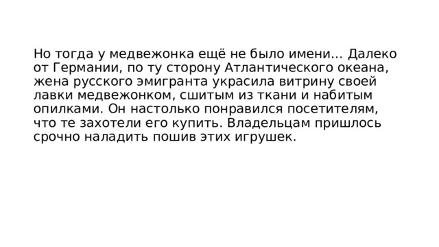 Но тогда у медвежонка ещё не было имени… Далеко от Германии, по ту сторону Атлантического океана, жена русского эмигранта украсила витрину своей лавки медвежонком, сшитым из ткани и набитым опилками. Он настолько понравился посетителям, что те захотели его купить. Владельцам пришлось срочно наладить пошив этих игрушек.  