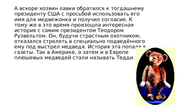 А вскоре хозяин лавки обратился к тогдашнему президенту США с просьбой использовать его имя для медвежонка и получил согласие. К тому же в это время произошла интересная история с самим президентом Теодором Рузвельтом. Он, будучи страстным охотником, отказался стрелять в специально подведённого ему под выстрел медведя. История эта попала в газеты. Так в Америке, а затем и в Европе плюшевых медведей стали называть Тедди. 