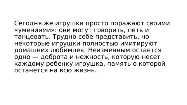 Сегодня же игрушки просто поражают своими «умениями»: они могут говорить, петь и танцевать. Трудно себе представить, но некоторые игрушки полностью имитируют домашних любимцев. Неизменным остается одно — доброта и нежность, которую несет каждому ребенку игрушка, память о которой останется на всю жизнь. 
