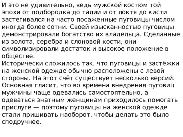 И это не удивительно, ведь мужской костюм той эпохи от подбородка до талии и от локтя до кисти застегивался на часто посаженные пуговицы числом иногда более сотни. Своей изысканностью пуговицы демонстрировали богатство их владельца. Сделанные из золота, серебра и слоновой кости, они символизировали достаток и высокое положение в обществе. Исторически сложилось так, что пуговицы и застёжки на женской одежде обычно расположены с левой стороны. На этот счёт существует несколько версий. Основная гласит, что во времена внедрения пуговиц мужчины чаще одевались самостоятельно, а одеваться знатным женщинам приходилось помогать прислуге — поэтому пуговицы на женской одежде стали пришивать наоборот, чтобы делать это было сподручнее. 