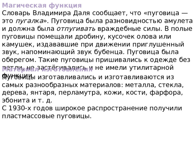 Магическая функция Словарь Владимира Даля сообщает, что «пуговица — это пугалка ». Пуговица была разновидностью амулета и должна была отпугивать враждебные силы. В полые пуговицы помещали дробину, кусочек олова или камушек, издававшие при движении приглушенный звук, напоминающий звук бубенца. Пуговица была оберегом. Такие пуговицы пришивались к одежде без петли, не застёгивались и не имели утилитарной функции. Материал изготовления Пуговицы изготавливались и изготавливаются из самых разнообразных материалов: металла, стекла, дерева, янтаря, перламутра, кожи, кости, фарфора, эбонита и т. д. С 1930-х годов широкое распространение получили пластмассовые пуговицы. 