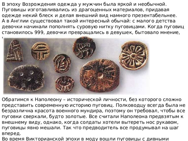 В эпоху Возрождения одежда у мужчин была яркой и необычной. Пуговицы изготавливались из драгоценных материалов, придавая одежде некий блеск и делая внешний вид намного презентабельнее.  А в Англии существовал такой интересный обычай: с малого детства девочки начинали пополнять суровую нитку пуговицами. Когда пуговиц становилось 999, девочки превращались в девушек, бытовало мнение, что им пора искать суженного. Обратимся к Наполеону – исторической личности, без которого сложно представить современную историю пуговиц. Полководцу всегда была не безразлична красота военного мундира, поэтому он требовал, чтобы все пуговки сверкали, будто золотые. Все считали Наполеона предвзятым к внешнему виду, однако, когда солдаты хотели вытереть нос рукавом, пуговицы явно мешали. Так что предводитель все продумывал на шаг вперед. Во время Викторианской эпохи в моду вошли пуговицы с дивными ароматами. 