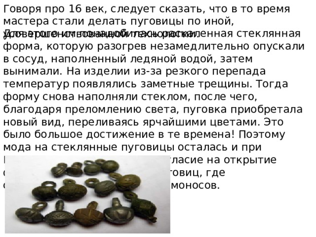 Говоря про 16 век, следует сказать, что в то время мастера стали делать пуговицы по иной, усовершенствованной технологии. Для этого им понадобилась раскаленная стеклянная форма, которую разогрев незамедлительно опускали в сосуд, наполненный ледяной водой, затем вынимали. На изделии из-за резкого перепада температур появлялись заметные трещины. Тогда форму снова наполняли стеклом, после чего, благодаря преломлению света, пуговка приобретала новый вид, переливаясь ярчайшими цветами. Это было большое достижение в те времена! Поэтому мода на стеклянные пуговицы осталась и при Екатерине II которая дала согласие на открытие фабрики по изготовлению пуговиц, где организовывал работу сам Ломоносов. 