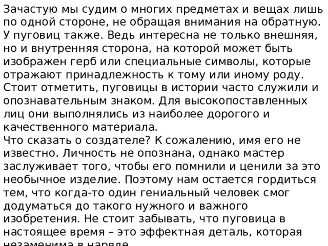 Зачастую мы судим о многих предметах и вещах лишь по одной стороне, не обращая внимания на обратную. У пуговиц также. Ведь интересна не только внешняя, но и внутренняя сторона, на которой может быть изображен герб или специальные символы, которые отражают принадлежность к тому или иному роду. Стоит отметить, пуговицы в истории часто служили и опознавательным знаком. Для высокопоставленных лиц они выполнялись из наиболее дорогого и качественного материала. Что сказать о создателе? К сожалению, имя его не известно. Личность не опознана, однако мастер заслуживает того, чтобы его помнили и ценили за это необычное изделие. Поэтому нам остается гордиться тем, что когда-то один гениальный человек смог додуматься до такого нужного и важного изобретения. Не стоит забывать, что пуговица в настоящее время – это эффектная деталь, которая незаменима в наряде. 