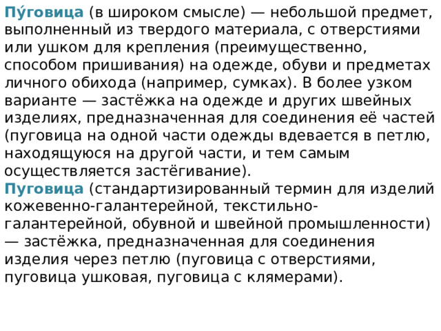 Пу́говица  (в широком смысле) — небольшой предмет, выполненный из твердого материала, с отверстиями или ушком для крепления (преимущественно, способом пришивания) на одежде, обуви и предметах личного обихода (например, сумках). В более узком варианте — застёжка на одежде и других швейных изделиях, предназначенная для соединения её частей (пуговица на одной части одежды вдевается в петлю, находящуюся на другой части, и тем самым осуществляется застёгивание). Пуговица (стандартизированный термин для изделий кожевенно-галантерейной, текстильно-галантерейной, обувной и швейной промышленности) — застёжка, предназначенная для соединения изделия через петлю (пуговица с отверстиями, пуговица ушковая, пуговица с клямерами). 
