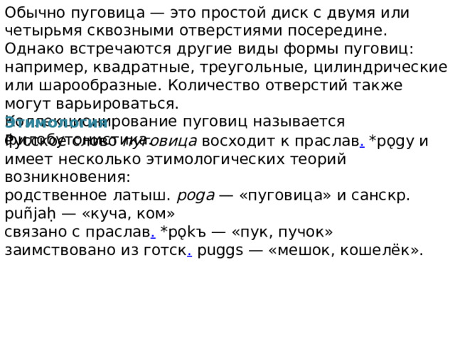 Обычно пуговица — это простой диск с двумя или четырьмя сквозными отверстиями посередине. Однако встречаются другие виды формы пуговиц: например, квадратные, треугольные, цилиндрические или шарообразные. Количество отверстий также могут варьироваться. Коллекционирование пуговиц называется филобутонистика. Этимология Русское слово пуговица восходит к праслав . *pǫgy и имеет несколько этимологических теорий возникновения: родственное латыш. poga — «пуговица» и санскр. puñjaḥ — «куча, ком» связано с праслав . *pǫkъ — «пук, пучок» заимствовано из готск . puggs — «мешок, кошелёк». 