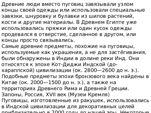 Древние люди вместо пуговиц завязывали узлом концы своей одежды или использовали специальные завязки, шнуровку и булавки из шипов растений, кости и другие материалы. В Древнем Египте уже использовались пряжки или один кусок одежды продевался в отверстие, сделанное в другом, или концы просто связывались. Самые древние предметы, похожие на пуговицы, используемые как украшения, а не для застёгивания, были обнаружены в Индии в долине реки Инд. Они относятся к эпохе Кот-Диджи Индской (до-хараппской) цивилизации (ок. 2800—2600 до н. э.). Подобные предметы эпохи бронзового века найдены в Китае (ок. 2000—1500 до н. э.), а также на территориях Древнего Рима и Древней Греции. Запоны, Россия, XVII век (Музеи Кремля) Пуговицы, изготовленные из ракушек, использовались в Индской цивилизации для декоративных целей приблизительно в 2000 году до нашей эры. Некоторые пуговицы имели правильные геометрические формы и отверстия, чтобы их можно было привязать к одежде с помощью нити. 
