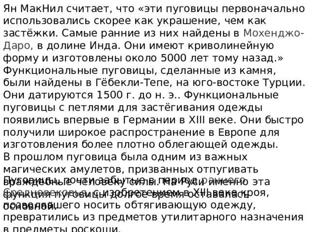 Ян МакНил считает, что «эти пуговицы первоначально использовались скорее как украшение, чем как застёжки. Самые ранние из них найдены в Мохенджо-Даро, в долине Инда. Они имеют криволинейную форму и изготовлены около 5000 лет тому назад.» Функциональные пуговицы, сделанные из камня, были найдены в Гёбекли-Тепе, на юго-востоке Турции. Они датируются 1500 г. до н. э.. Функциональные пуговицы с петлями для застёгивания одежды появились впервые в Германии в XIII веке. Они быстро получили широкое распространение в Европе для изготовления более плотно облегающей одежды. В прошлом пуговица была одним из важных магических амулетов, призванных отпугивать враждебные человеку силы. На Руси именно эта функция пуговицы долгое время оставалась основной. Пуговицы, почти забытые в период раннего Средневековья , с изобретением в XIII веке кроя, позволявшего носить обтягивающую одежду, превратились из предметов утилитарного назначения в предметы роскоши. 