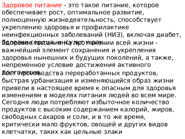 Здоровое питание - это такое питание, которое обеспечивает рост, оптимальное развитие, полноценную жизнедеятельность, способствует укреплению здоровья и профилактике неинфекционных заболеваний (НИЗ), включая диабет, болезни сердца, инсульт и рак. Здоровое питание на протяжении всей жизни - важнейший элемент сохранения и укрепления здоровья нынешних и будущих поколений, а также, непременное условие достижения активного долголетия. Рост производства переработанных продуктов, быстрая урбанизация и изменяющийся образ жизни привели в настоящее время к опасным для здоровья изменениям в моделях питания людей во всем мире. Сегодня люди потребляют избыточное количество продуктов с высоким содержанием калорий, жиров, свободных сахаров и соли, и в то же время, критически мало фруктов, овощей и других видов клетчатки, таких как цельные злаки 