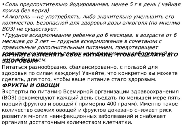 Соль предпочтительно йодированная, менее 5 г в день ( чайная ложка без верха) Алкоголь —не употреблять, либо значительно уменьшить его количество. Безопасной для здоровья дозы алкоголя (по мнению ВОЗ) не существует. Грудное вскармливание ребенка до 6 месяцев, в возрасте от 6 месяцев до 2 лет — грудное вскармливание в сочетании с правильным дополнительным питанием, предотвращает развитие ожирения и других неинфекционных заболеваний у него в будущем. НАЧНИТЕ ИЗМЕНЯТЬ СВОЕ ПИТАНИЕ, ЧТОБЫ СДЕЛАТЬ ЕГО ЗДОРОВЫМ Питаться разнообразно, сбалансированно, с пользой для здоровья по силам каждому! Узнайте, что конкретно вы можете сделать, для того, чтобы ваше питание стало здоровым. ФРУКТЫ И ОВОЩИ Эксперты по питанию Всемирной организации здравоохранения (ВОЗ) рекомендуют каждый день съедать по меньшей мере пять порций фруктов и овощей ( примерно 400 грамм). Именно такое количество свежих овощей и фруктов доказано снижает риск развития многих неинфекционных заболеваний и снабжает организм достаточным количеством клетчатки. 